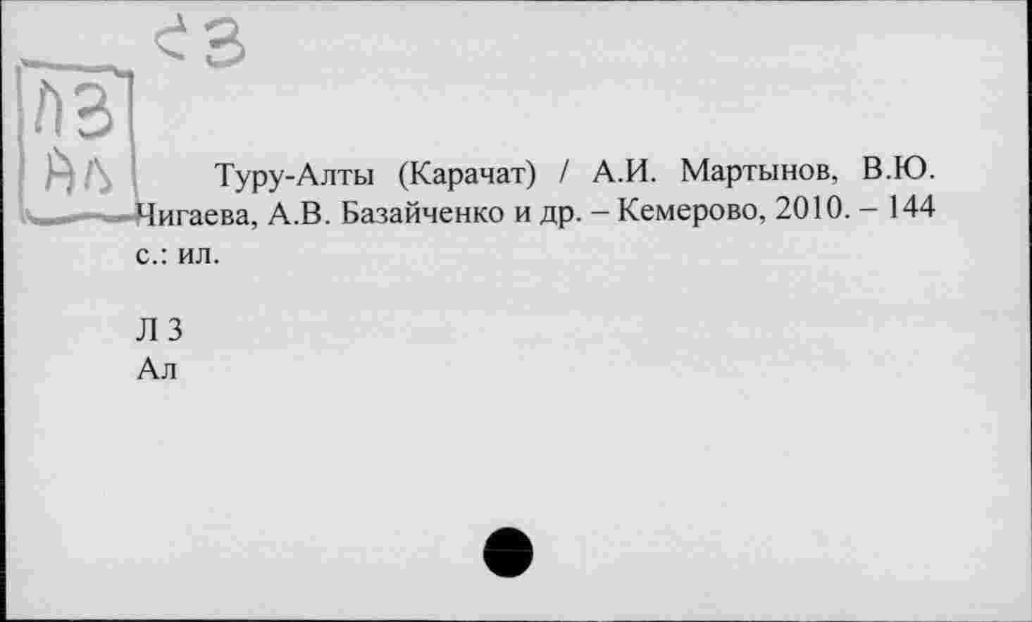 ﻿A3
Туру-Алты (Карачат) / А.И. Мартынов, В.Ю.
игаева, А.В. Базайченко и др. - Кемерово, 2010. - 144
с.: ил.
Л 3
Ал